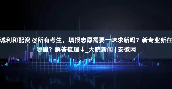诚利和配资 @所有考生，填报志愿需要一味求新吗？新专业新在哪里？解答梳理↓_大皖新闻 | 安徽网