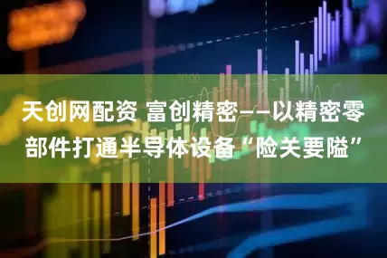 天创网配资 富创精密——以精密零部件打通半导体设备“险关要隘”