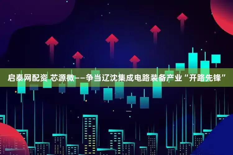 启泰网配资 芯源微——争当辽沈集成电路装备产业“开路先锋”