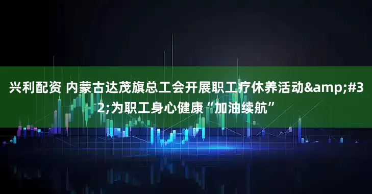 兴利配资 内蒙古达茂旗总工会开展职工疗休养活动&#32;为职工身心健康“加油续航”