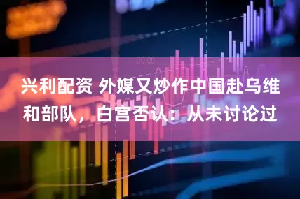 兴利配资 外媒又炒作中国赴乌维和部队，白宫否认：从未讨论过