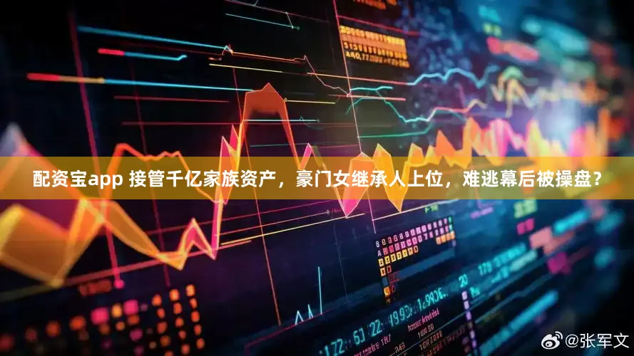 配资宝app 接管千亿家族资产，豪门女继承人上位，难逃幕后被操盘？