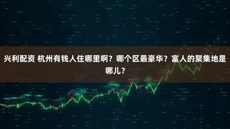 兴利配资 杭州有钱人住哪里啊？哪个区最豪华？富人的聚集地是哪儿？