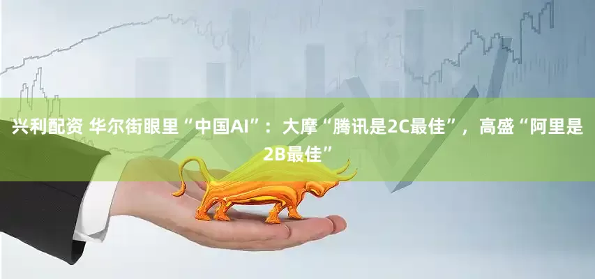 兴利配资 华尔街眼里“中国AI”：大摩“腾讯是2C最佳”，高盛“阿里是2B最佳”