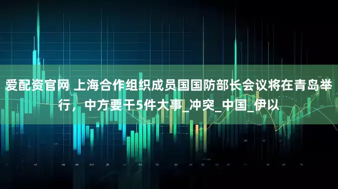爱配资官网 上海合作组织成员国国防部长会议将在青岛举行，中方要干5件大事_冲突_中国_伊以