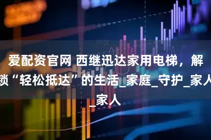 爱配资官网 西继迅达家用电梯，解锁“轻松抵达”的生活_家庭_守护_家人