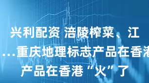 兴利配资 涪陵榨菜、江津花椒……重庆地理标志产品在香港“火”了