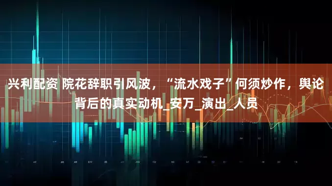 兴利配资 院花辞职引风波，“流水戏子”何须炒作，舆论背后的真实动机_安万_演出_人员