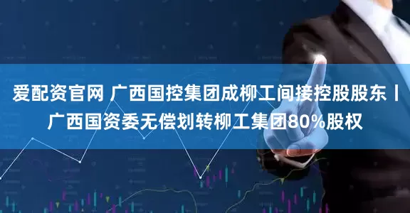 爱配资官网 广西国控集团成柳工间接控股股东丨广西国资委无偿划转柳工集团80%股权