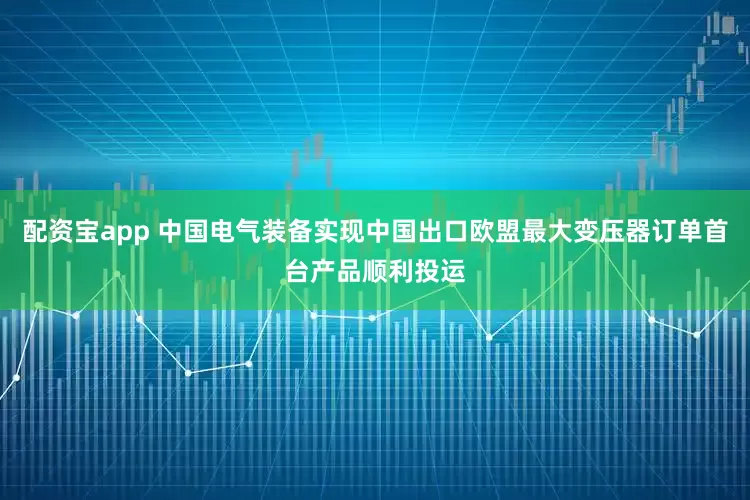配资宝app 中国电气装备实现中国出口欧盟最大变压器订单首台产品顺利投运