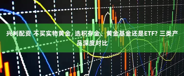 兴利配资 不买实物黄金, 选积存金、黄金基金还是ETF? 三类产品深度对比